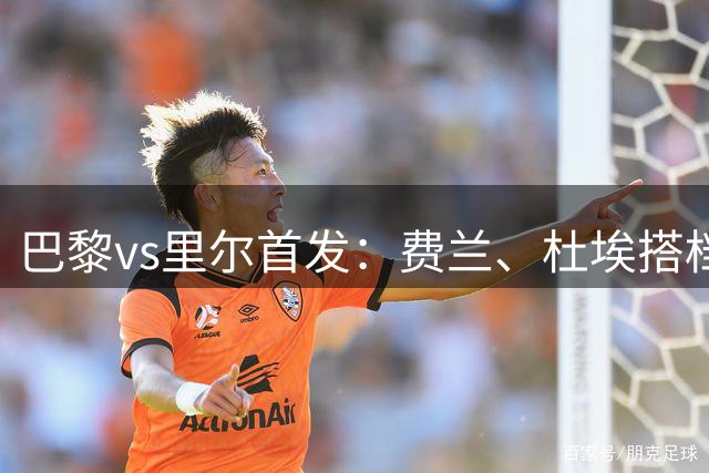巴黎vs里尔首发：费兰、杜埃搭档阿克利乌什，霍茨、K77替补待命